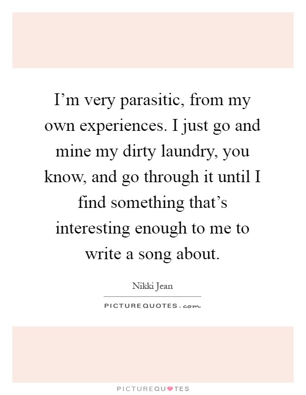 I'm very parasitic, from my own experiences. I just go and mine my dirty laundry, you know, and go through it until I find something that's interesting enough to me to write a song about Picture Quote #1