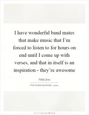 I have wonderful band mates that make music that I’m forced to listen to for hours on end until I come up with verses, and that in itself is an inspiration - they’re awesome Picture Quote #1