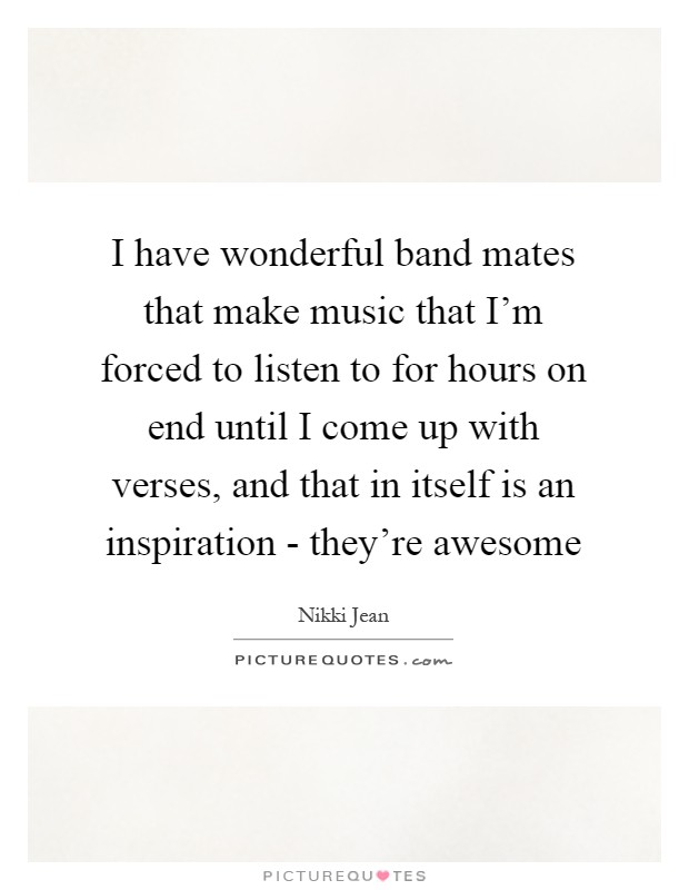 I have wonderful band mates that make music that I'm forced to listen to for hours on end until I come up with verses, and that in itself is an inspiration - they're awesome Picture Quote #1