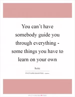 You can’t have somebody guide you through everything - some things you have to learn on your own Picture Quote #1