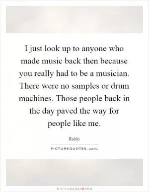 I just look up to anyone who made music back then because you really had to be a musician. There were no samples or drum machines. Those people back in the day paved the way for people like me Picture Quote #1