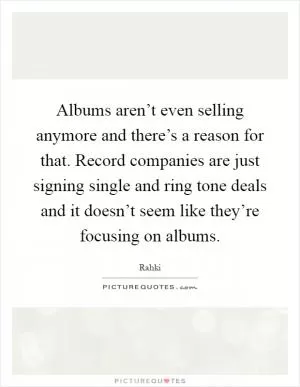 Albums aren’t even selling anymore and there’s a reason for that. Record companies are just signing single and ring tone deals and it doesn’t seem like they’re focusing on albums Picture Quote #1