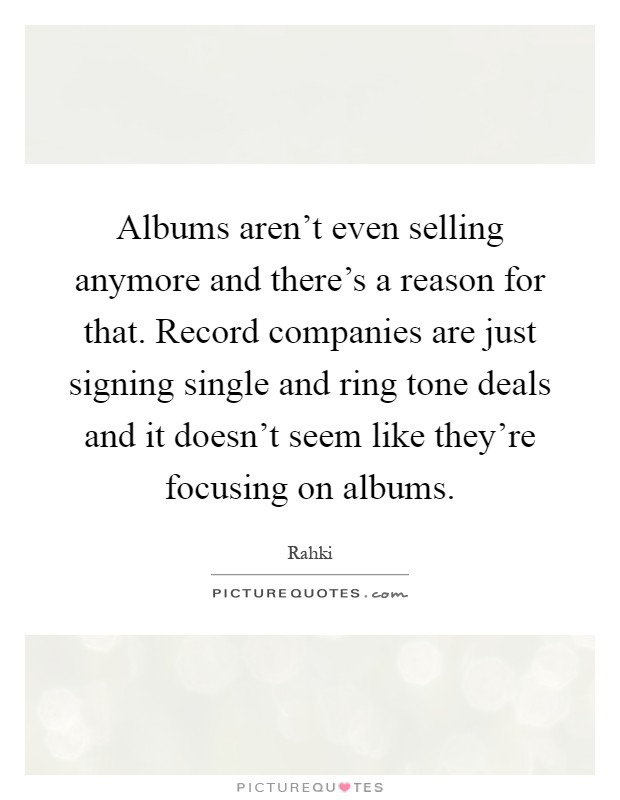 Albums aren't even selling anymore and there's a reason for that. Record companies are just signing single and ring tone deals and it doesn't seem like they're focusing on albums Picture Quote #1