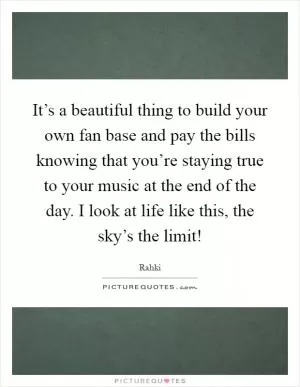 It’s a beautiful thing to build your own fan base and pay the bills knowing that you’re staying true to your music at the end of the day. I look at life like this, the sky’s the limit! Picture Quote #1