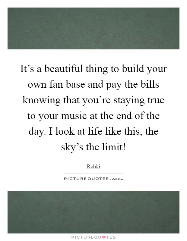 It's a beautiful thing to build your own fan base and pay the bills knowing that you're staying true to your music at the end of the day. I look at life like this, the sky's the limit! Picture Quote #1