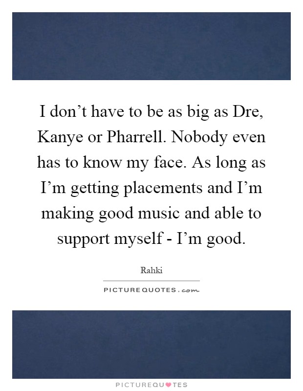 I don't have to be as big as Dre, Kanye or Pharrell. Nobody even has to know my face. As long as I'm getting placements and I'm making good music and able to support myself - I'm good Picture Quote #1