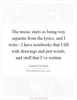 The music starts as being way separate from the lyrics, and I write - I have notebooks that I fill with drawings and just words, and stuff that I’ve written Picture Quote #1