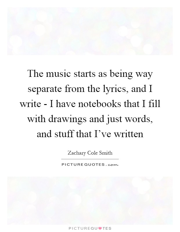 The music starts as being way separate from the lyrics, and I write - I have notebooks that I fill with drawings and just words, and stuff that I've written Picture Quote #1