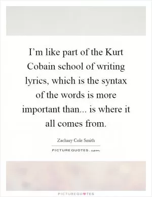 I’m like part of the Kurt Cobain school of writing lyrics, which is the syntax of the words is more important than... is where it all comes from Picture Quote #1