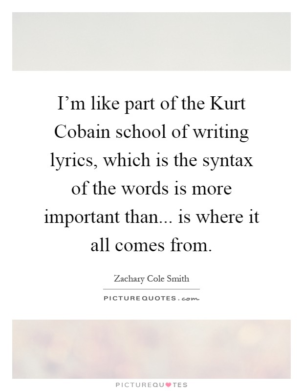 I'm like part of the Kurt Cobain school of writing lyrics, which is the syntax of the words is more important than... is where it all comes from Picture Quote #1