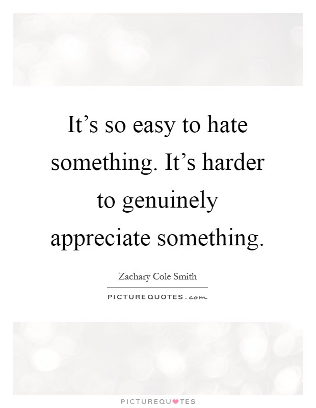 It's so easy to hate something. It's harder to genuinely appreciate something Picture Quote #1