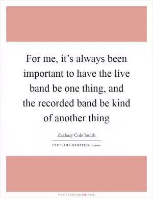 For me, it’s always been important to have the live band be one thing, and the recorded band be kind of another thing Picture Quote #1