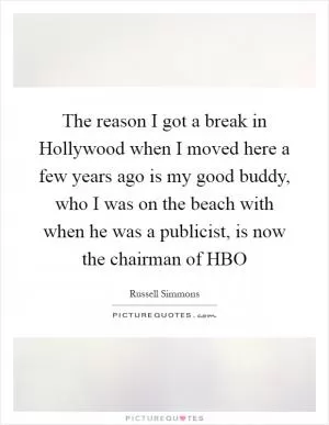 The reason I got a break in Hollywood when I moved here a few years ago is my good buddy, who I was on the beach with when he was a publicist, is now the chairman of HBO Picture Quote #1