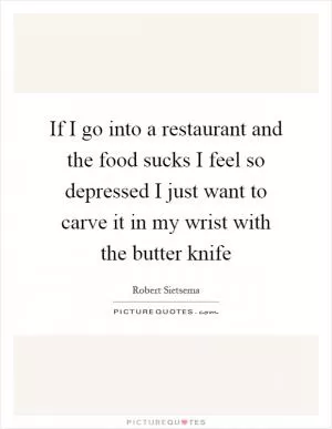 If I go into a restaurant and the food sucks I feel so depressed I just want to carve it in my wrist with the butter knife Picture Quote #1