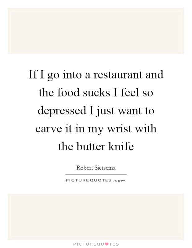 If I go into a restaurant and the food sucks I feel so depressed I just want to carve it in my wrist with the butter knife Picture Quote #1