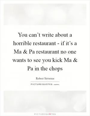 You can’t write about a horrible restaurant - if it’s a Ma and Pa restaurant no one wants to see you kick Ma and Pa in the chops Picture Quote #1