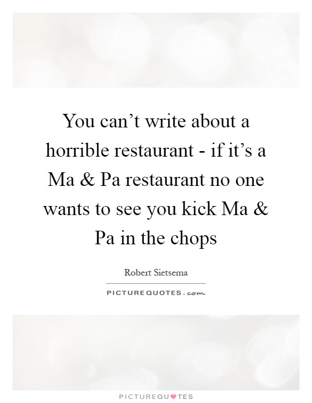 You can't write about a horrible restaurant - if it's a Ma and Pa restaurant no one wants to see you kick Ma and Pa in the chops Picture Quote #1