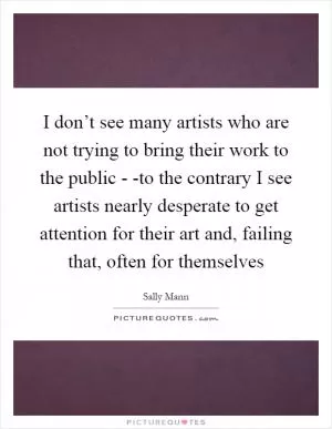 I don’t see many artists who are not trying to bring their work to the public - -to the contrary I see artists nearly desperate to get attention for their art and, failing that, often for themselves Picture Quote #1