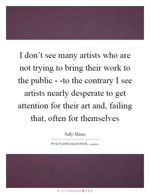 I don't see many artists who are not trying to bring their work to the public - -to the contrary I see artists nearly desperate to get attention for their art and, failing that, often for themselves Picture Quote #1