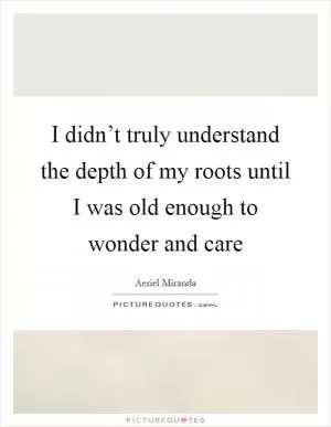I didn’t truly understand the depth of my roots until I was old enough to wonder and care Picture Quote #1