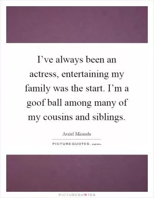 I’ve always been an actress, entertaining my family was the start. I’m a goof ball among many of my cousins and siblings Picture Quote #1