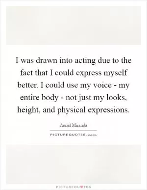 I was drawn into acting due to the fact that I could express myself better. I could use my voice - my entire body - not just my looks, height, and physical expressions Picture Quote #1