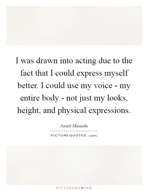 I was drawn into acting due to the fact that I could express myself better. I could use my voice - my entire body - not just my looks, height, and physical expressions Picture Quote #1