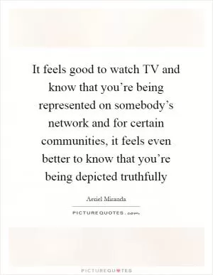 It feels good to watch TV and know that you’re being represented on somebody’s network and for certain communities, it feels even better to know that you’re being depicted truthfully Picture Quote #1