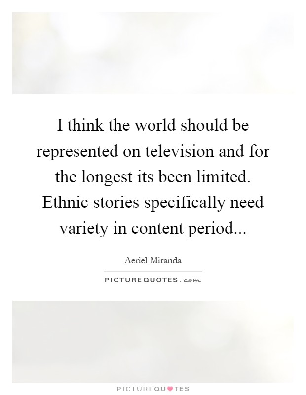 I think the world should be represented on television and for the longest its been limited. Ethnic stories specifically need variety in content period Picture Quote #1