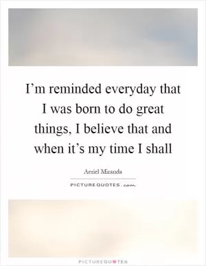 I’m reminded everyday that I was born to do great things, I believe that and when it’s my time I shall Picture Quote #1