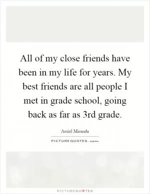 All of my close friends have been in my life for years. My best friends are all people I met in grade school, going back as far as 3rd grade Picture Quote #1