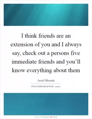 I think friends are an extension of you and I always say, check out a persons five immediate friends and you’ll know everything about them Picture Quote #1