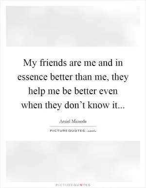 My friends are me and in essence better than me, they help me be better even when they don’t know it Picture Quote #1