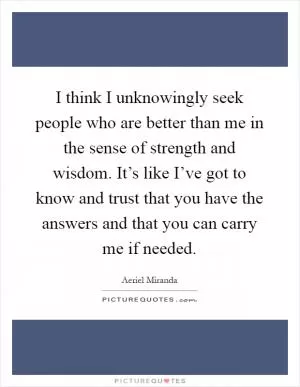 I think I unknowingly seek people who are better than me in the sense of strength and wisdom. It’s like I’ve got to know and trust that you have the answers and that you can carry me if needed Picture Quote #1