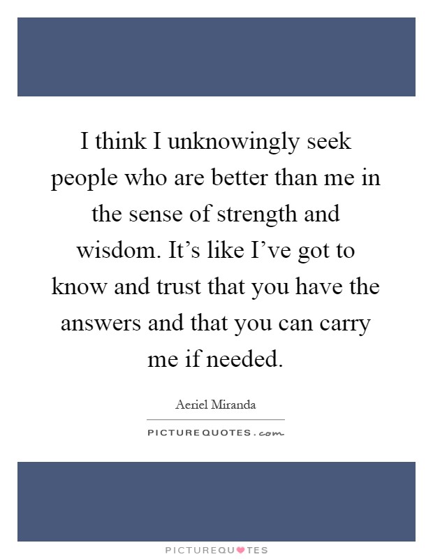 I think I unknowingly seek people who are better than me in the sense of strength and wisdom. It's like I've got to know and trust that you have the answers and that you can carry me if needed Picture Quote #1