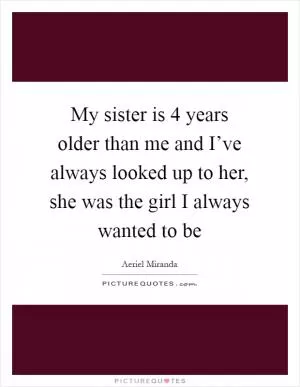 My sister is 4 years older than me and I’ve always looked up to her, she was the girl I always wanted to be Picture Quote #1