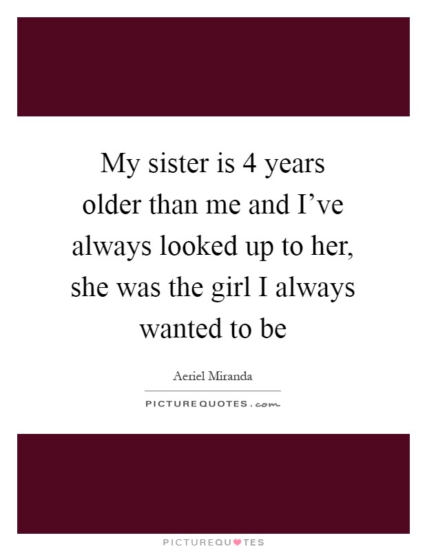 My sister is 4 years older than me and I've always looked up to her, she was the girl I always wanted to be Picture Quote #1