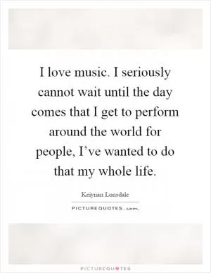 I love music. I seriously cannot wait until the day comes that I get to perform around the world for people, I’ve wanted to do that my whole life Picture Quote #1