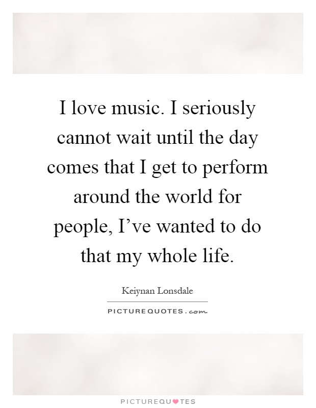 I love music. I seriously cannot wait until the day comes that I get to perform around the world for people, I've wanted to do that my whole life Picture Quote #1