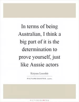 In terms of being Australian, I think a big part of it is the determination to prove yourself, just like Aussie actors Picture Quote #1