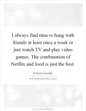 I always find time to hang with friends at least once a week or just watch TV and play video games. The combination of Netflix and food is just the best Picture Quote #1