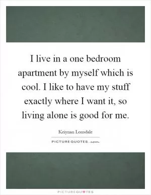 I live in a one bedroom apartment by myself which is cool. I like to have my stuff exactly where I want it, so living alone is good for me Picture Quote #1