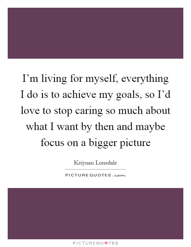I'm living for myself, everything I do is to achieve my goals, so I'd love to stop caring so much about what I want by then and maybe focus on a bigger picture Picture Quote #1
