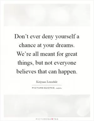 Don’t ever deny yourself a chance at your dreams. We’re all meant for great things, but not everyone believes that can happen Picture Quote #1