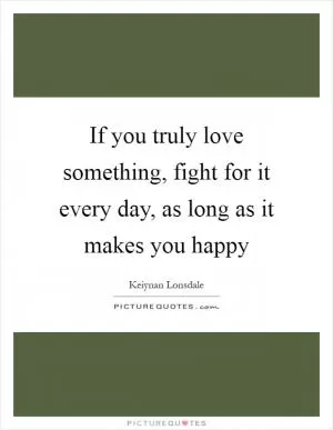 If you truly love something, fight for it every day, as long as it makes you happy Picture Quote #1