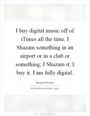I buy digital music off of iTunes all the time. I Shazam something in an airport or in a club or something; I Shazam it, I buy it. I am fully digital Picture Quote #1