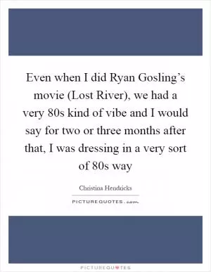 Even when I did Ryan Gosling’s movie (Lost River), we had a very  80s kind of vibe and I would say for two or three months after that, I was dressing in a very sort of  80s way Picture Quote #1