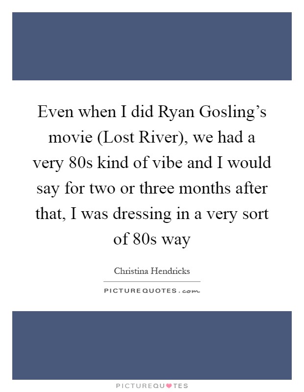 Even when I did Ryan Gosling's movie (Lost River), we had a very  80s kind of vibe and I would say for two or three months after that, I was dressing in a very sort of  80s way Picture Quote #1