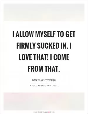 I allow myself to get firmly sucked in. I love that! I come from that Picture Quote #1