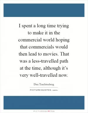 I spent a long time trying to make it in the commercial world hoping that commercials would then lead to movies. That was a less-travelled path at the time, although it’s very well-travelled now Picture Quote #1